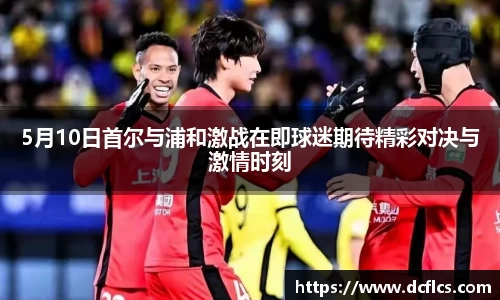 5月10日首尔与浦和激战在即球迷期待精彩对决与激情时刻